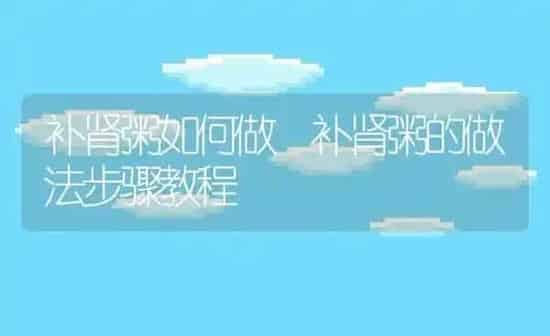 补肾粥如何做 补肾粥的做法步骤教程 | 养殖资讯