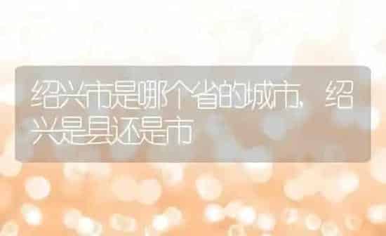 绍兴市是哪个省的城市,绍兴是县还是市 | 养殖常见问题