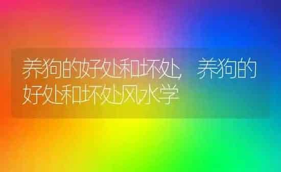 养狗的好处和坏处,养狗的好处和坏处风水学 | 养殖科普