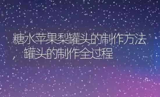 糖水苹果梨罐头的制作方法,罐头的制作全过程 | 养殖学堂