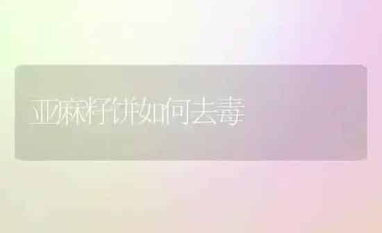 亚麻籽饼如何去毒 | 养殖知识