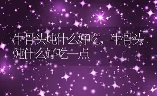 牛骨头炖什么好吃,牛骨头炖什么好吃一点 | 养殖科普