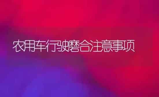 农用车行驶磨合注意事项 | 养殖技术大全