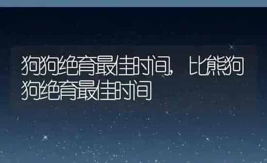 狗狗绝育最佳时间,比熊狗狗绝育最佳时间 | 养殖科普