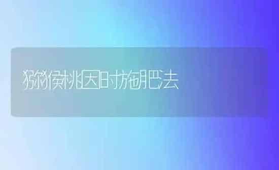 猕猴桃因时施肥法 | 种植肥料施肥