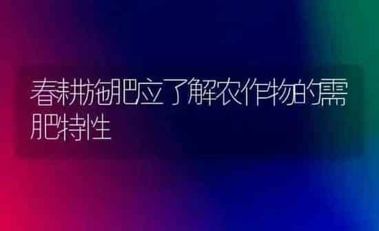 春耕施肥应了解农作物的需肥特性 | 种植肥料施肥