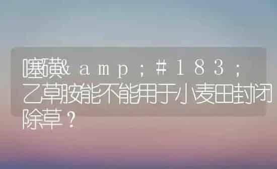噻磺·乙草胺能不能用于小麦田封闭除草？ | 粮油作物种植