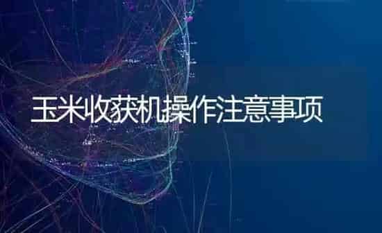 玉米收获机操作注意事项 | 粮油作物种植
