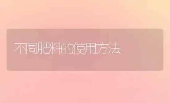 不同肥料的使用方法 | 种植肥料施肥