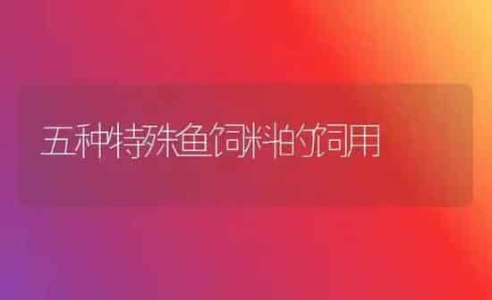五种特殊鱼饲料的饲用 | 动物养殖饲料